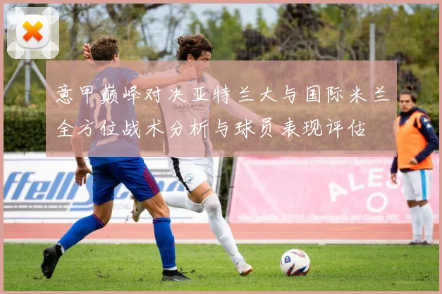 意甲巅峰对决亚特兰大与国际米兰全方位战术分析与球员表现评估