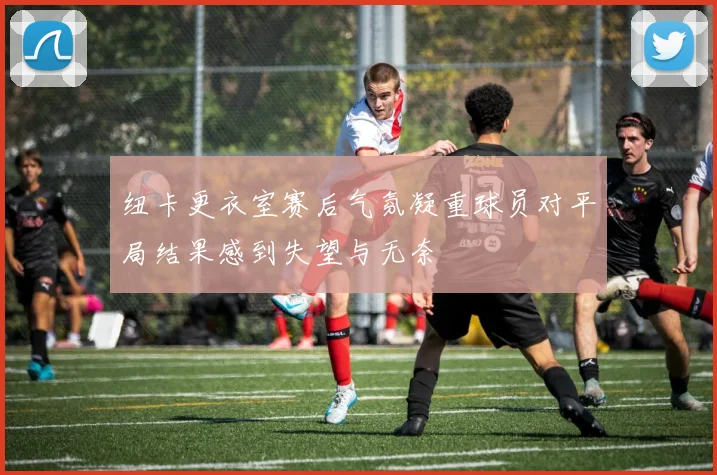 纽卡更衣室赛后气氛凝重球员对平局结果感到失望与无奈