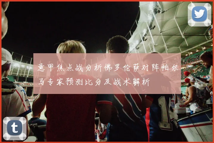 意甲焦点战分析佛罗伦萨对阵帕尔马专家预测比分及战术解析