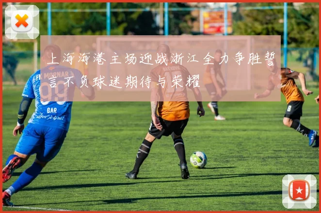 上海海港主场迎战浙江全力争胜誓言不负球迷期待与荣耀