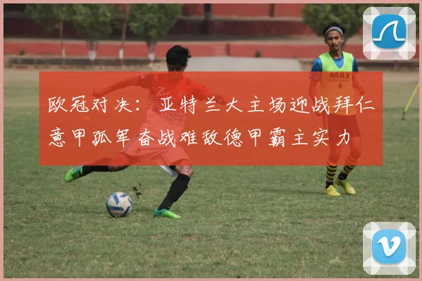 欧冠对决：亚特兰大主场迎战拜仁意甲孤军奋战难敌德甲霸主实力