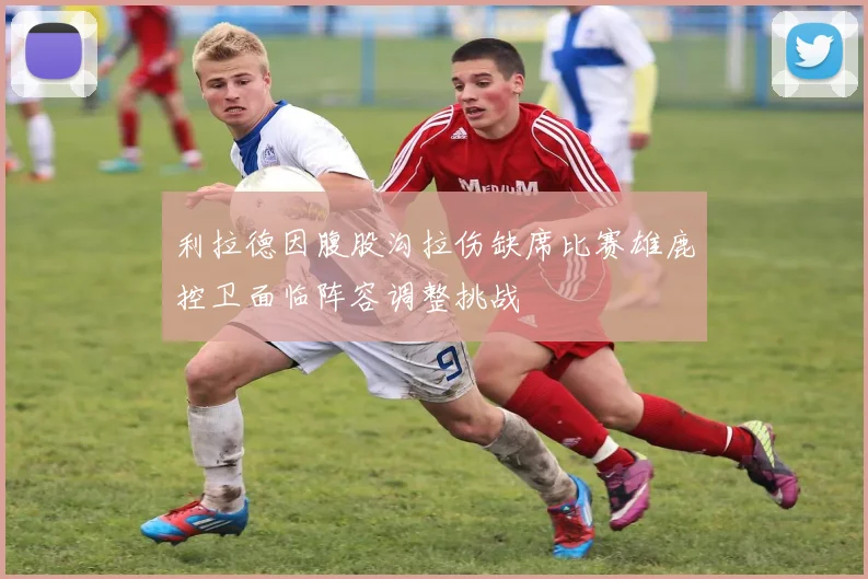 利拉德因腹股沟拉伤缺席比赛雄鹿控卫面临阵容调整挑战