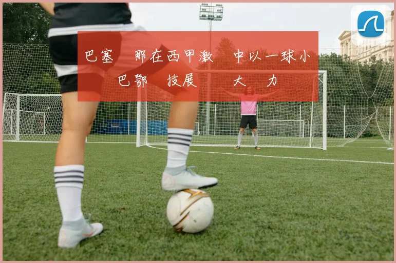 巴塞羅那在西甲激戰中以一球小勝畢爾巴鄂競技展現強大實力